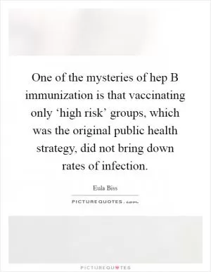 One of the mysteries of hep B immunization is that vaccinating only ‘high risk’ groups, which was the original public health strategy, did not bring down rates of infection Picture Quote #1