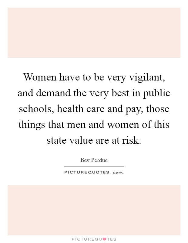 Women have to be very vigilant, and demand the very best in public schools, health care and pay, those things that men and women of this state value are at risk. Picture Quote #1