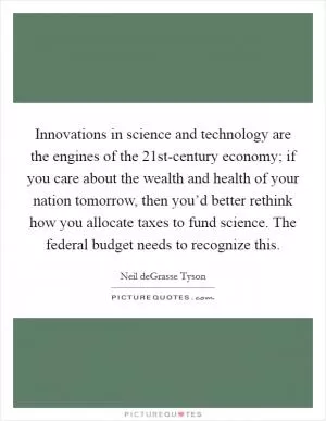 Innovations in science and technology are the engines of the 21st-century economy; if you care about the wealth and health of your nation tomorrow, then you’d better rethink how you allocate taxes to fund science. The federal budget needs to recognize this Picture Quote #1