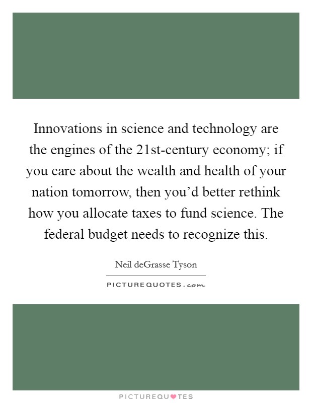 Innovations in science and technology are the engines of the 21st-century economy; if you care about the wealth and health of your nation tomorrow, then you'd better rethink how you allocate taxes to fund science. The federal budget needs to recognize this. Picture Quote #1