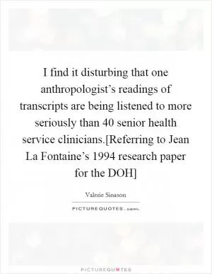 I find it disturbing that one anthropologist’s readings of transcripts are being listened to more seriously than 40 senior health service clinicians.[Referring to Jean La Fontaine’s 1994 research paper for the DOH] Picture Quote #1