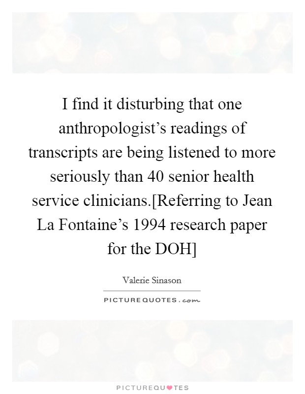I find it disturbing that one anthropologist's readings of transcripts are being listened to more seriously than 40 senior health service clinicians.[Referring to Jean La Fontaine's 1994 research paper for the DOH] Picture Quote #1