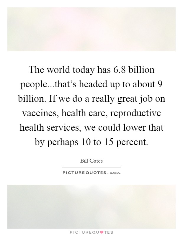 The world today has 6.8 billion people...that's headed up to about 9 billion. If we do a really great job on vaccines, health care, reproductive health services, we could lower that by perhaps 10 to 15 percent. Picture Quote #1