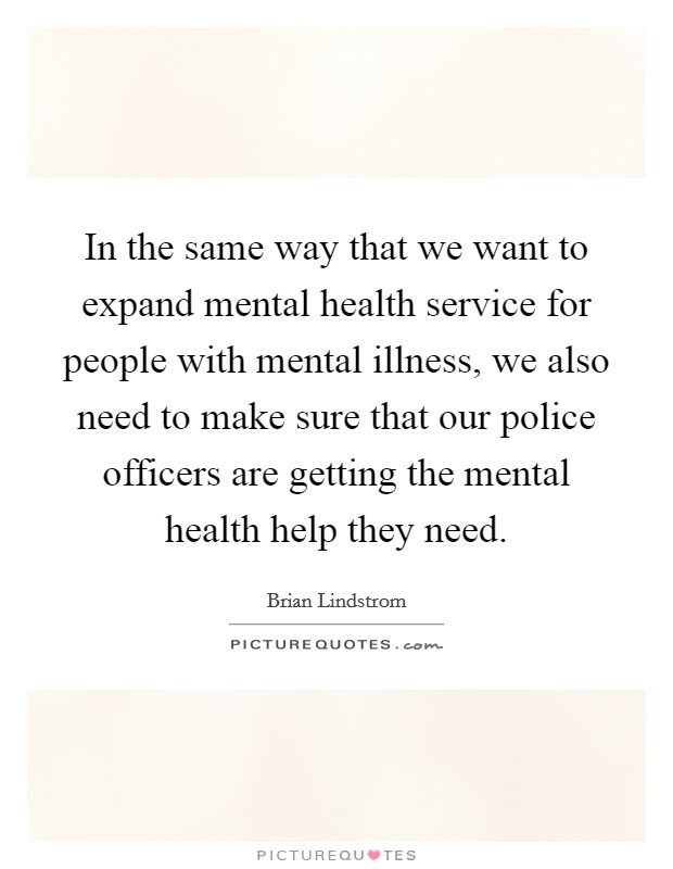 In the same way that we want to expand mental health service for people with mental illness, we also need to make sure that our police officers are getting the mental health help they need. Picture Quote #1
