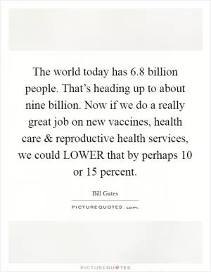 The world today has 6.8 billion people. That’s heading up to about nine billion. Now if we do a really great job on new vaccines, health care and reproductive health services, we could LOWER that by perhaps 10 or 15 percent Picture Quote #1