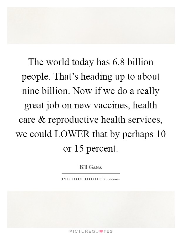 The world today has 6.8 billion people. That's heading up to about nine billion. Now if we do a really great job on new vaccines, health care and reproductive health services, we could LOWER that by perhaps 10 or 15 percent. Picture Quote #1