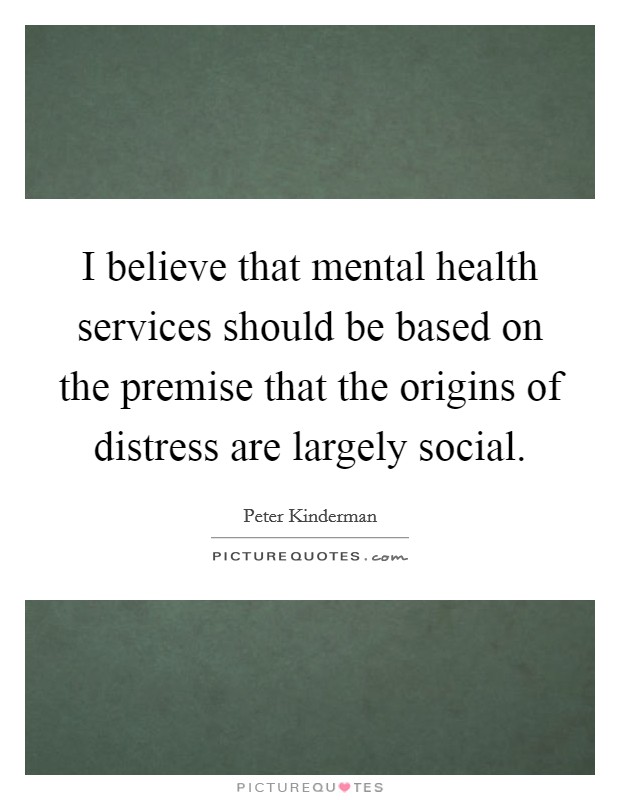 I believe that mental health services should be based on the premise that the origins of distress are largely social. Picture Quote #1