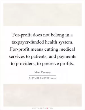 For-profit does not belong in a taxpayer-funded health system. For-profit means cutting medical services to patients, and payments to providers, to preserve profits Picture Quote #1