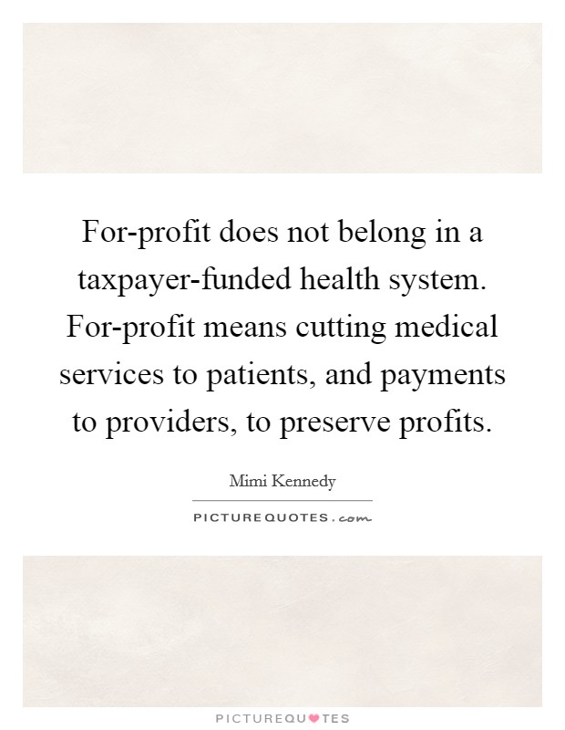 For-profit does not belong in a taxpayer-funded health system. For-profit means cutting medical services to patients, and payments to providers, to preserve profits. Picture Quote #1