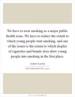 We have to treat smoking as a major public health issue. We have to reduce the extent to which young people start smoking, and one of the issues is the extent to which display of cigarettes and brands does draw young people into smoking in the first place Picture Quote #1