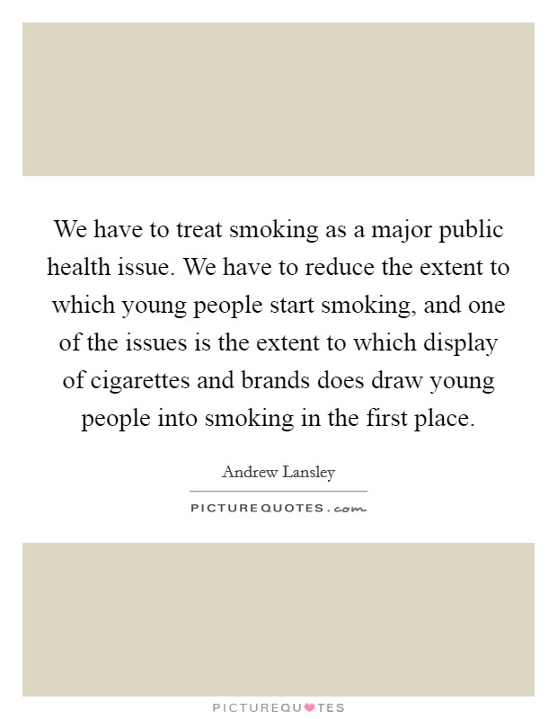We have to treat smoking as a major public health issue. We have to reduce the extent to which young people start smoking, and one of the issues is the extent to which display of cigarettes and brands does draw young people into smoking in the first place. Picture Quote #1