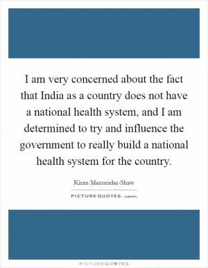 I am very concerned about the fact that India as a country does not have a national health system, and I am determined to try and influence the government to really build a national health system for the country Picture Quote #1