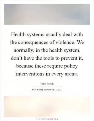 Health systems usually deal with the consequences of violence. We normally, in the health system, don’t have the tools to prevent it, because these require policy interventions in every arena Picture Quote #1