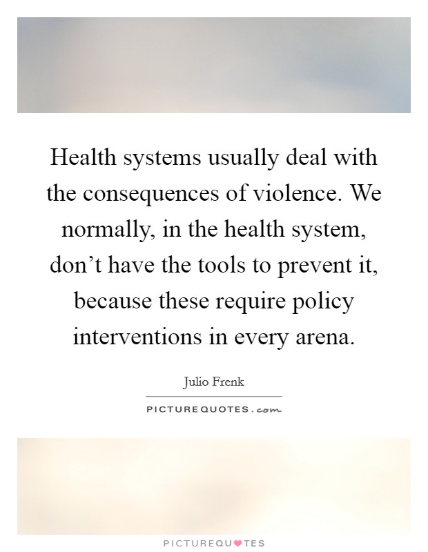 Health systems usually deal with the consequences of violence. We normally, in the health system, don't have the tools to prevent it, because these require policy interventions in every arena. Picture Quote #1