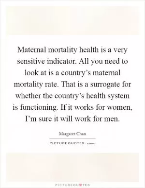 Maternal mortality health is a very sensitive indicator. All you need to look at is a country’s maternal mortality rate. That is a surrogate for whether the country’s health system is functioning. If it works for women, I’m sure it will work for men Picture Quote #1