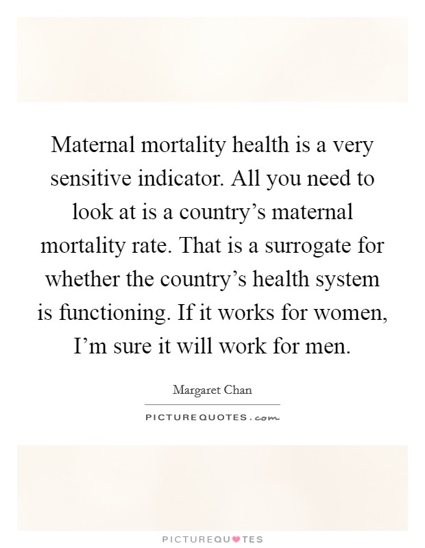 Maternal mortality health is a very sensitive indicator. All you need to look at is a country's maternal mortality rate. That is a surrogate for whether the country's health system is functioning. If it works for women, I'm sure it will work for men. Picture Quote #1