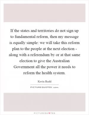 If the states and territories do not sign up to fundamental reform, then my message is equally simple: we will take this reform plan to the people at the next election - along with a referendum by or at that same election to give the Australian Government all the power it needs to reform the health system Picture Quote #1