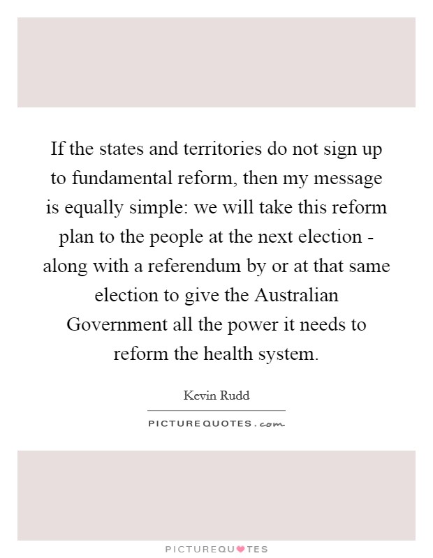 If the states and territories do not sign up to fundamental reform, then my message is equally simple: we will take this reform plan to the people at the next election - along with a referendum by or at that same election to give the Australian Government all the power it needs to reform the health system. Picture Quote #1