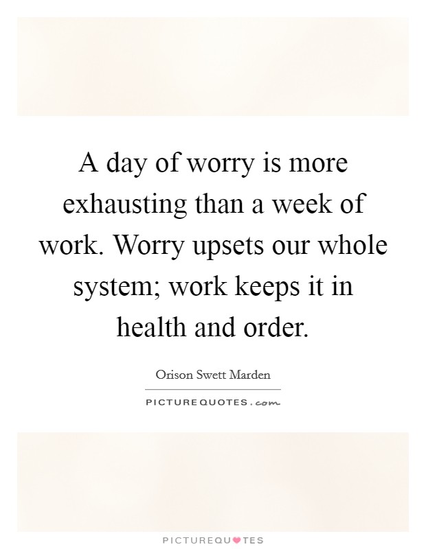 A day of worry is more exhausting than a week of work. Worry upsets our whole system; work keeps it in health and order. Picture Quote #1