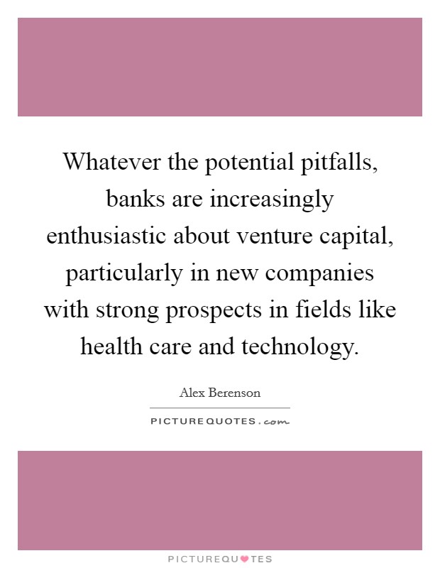 Whatever the potential pitfalls, banks are increasingly enthusiastic about venture capital, particularly in new companies with strong prospects in fields like health care and technology. Picture Quote #1