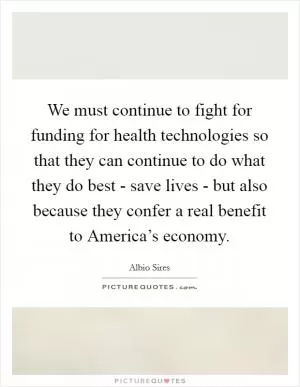 We must continue to fight for funding for health technologies so that they can continue to do what they do best - save lives - but also because they confer a real benefit to America’s economy Picture Quote #1