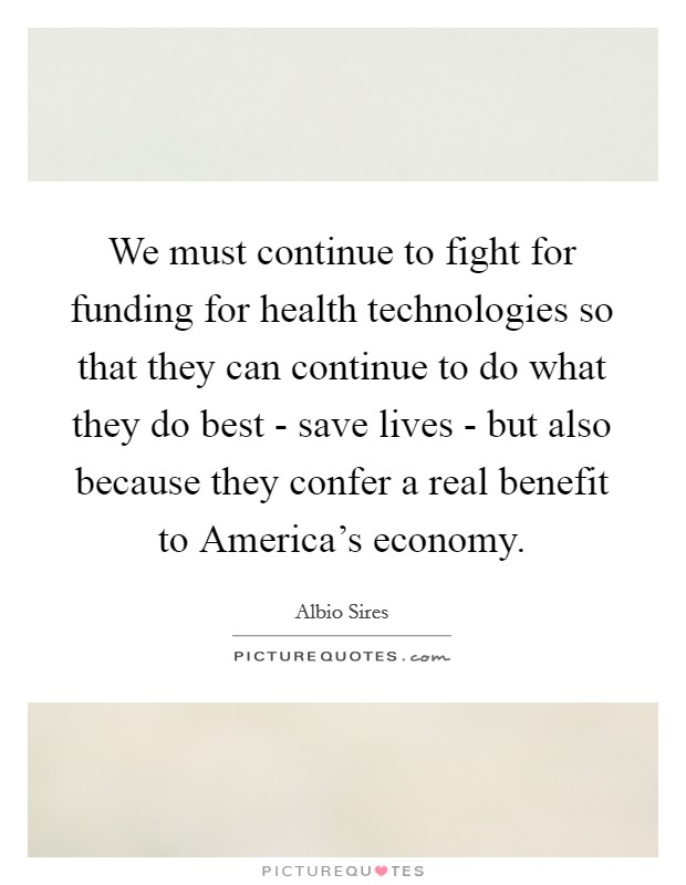 We must continue to fight for funding for health technologies so that they can continue to do what they do best - save lives - but also because they confer a real benefit to America's economy. Picture Quote #1