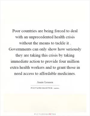 Poor countries are being forced to deal with an unprecedented health crisis without the means to tackle it . Governments can only show how seriously they are taking this crisis by taking immediate action to provide four million extra health workers and to grant those in need access to affordable medicines Picture Quote #1