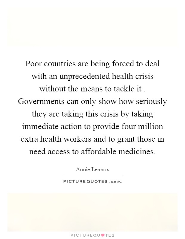 Poor countries are being forced to deal with an unprecedented health crisis without the means to tackle it . Governments can only show how seriously they are taking this crisis by taking immediate action to provide four million extra health workers and to grant those in need access to affordable medicines. Picture Quote #1