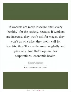 If workers are more insecure, that’s very ‘healthy’ for the society, because if workers are insecure, they won’t ask for wages, they won’t go on strike, they won’t call for benefits; they’ll serve the masters gladly and passively. And that’s optimal for corporations’ economic health Picture Quote #1