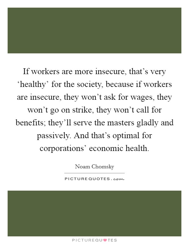 If workers are more insecure, that's very ‘healthy' for the society, because if workers are insecure, they won't ask for wages, they won't go on strike, they won't call for benefits; they'll serve the masters gladly and passively. And that's optimal for corporations' economic health. Picture Quote #1