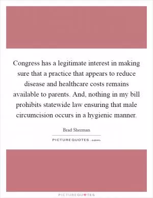Congress has a legitimate interest in making sure that a practice that appears to reduce disease and healthcare costs remains available to parents. And, nothing in my bill prohibits statewide law ensuring that male circumcision occurs in a hygienic manner Picture Quote #1