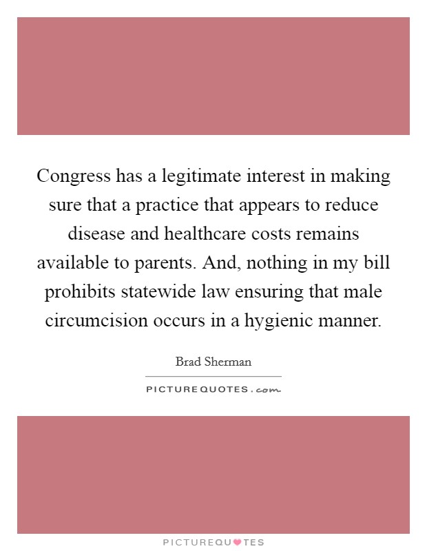 Congress has a legitimate interest in making sure that a practice that appears to reduce disease and healthcare costs remains available to parents. And, nothing in my bill prohibits statewide law ensuring that male circumcision occurs in a hygienic manner. Picture Quote #1