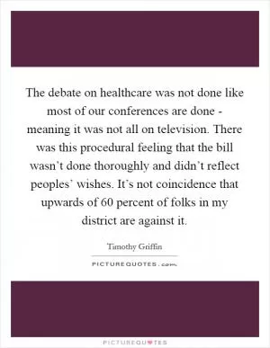 The debate on healthcare was not done like most of our conferences are done - meaning it was not all on television. There was this procedural feeling that the bill wasn’t done thoroughly and didn’t reflect peoples’ wishes. It’s not coincidence that upwards of 60 percent of folks in my district are against it Picture Quote #1