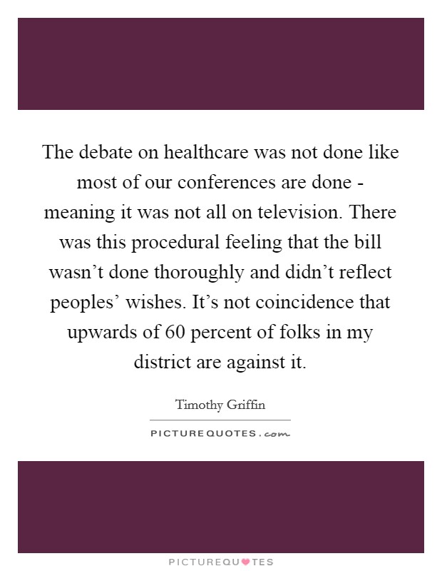 The debate on healthcare was not done like most of our conferences are done - meaning it was not all on television. There was this procedural feeling that the bill wasn't done thoroughly and didn't reflect peoples' wishes. It's not coincidence that upwards of 60 percent of folks in my district are against it. Picture Quote #1