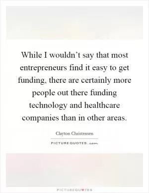 While I wouldn’t say that most entrepreneurs find it easy to get funding, there are certainly more people out there funding technology and healthcare companies than in other areas Picture Quote #1
