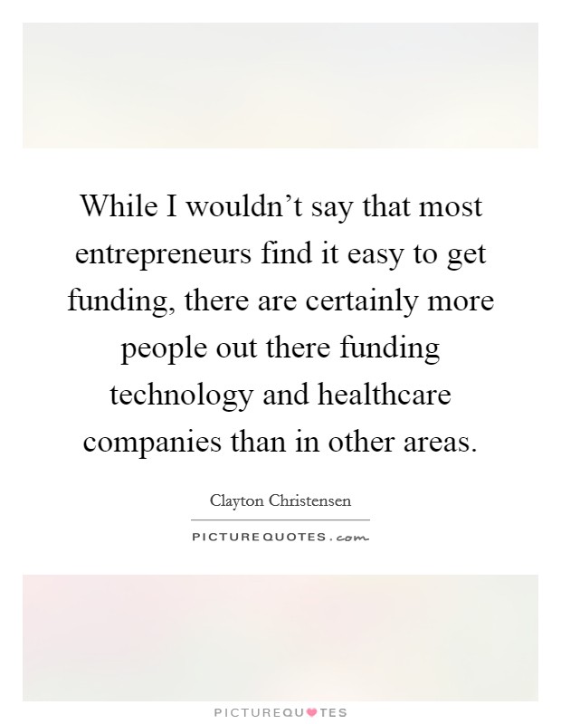 While I wouldn't say that most entrepreneurs find it easy to get funding, there are certainly more people out there funding technology and healthcare companies than in other areas. Picture Quote #1