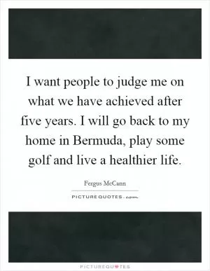 I want people to judge me on what we have achieved after five years. I will go back to my home in Bermuda, play some golf and live a healthier life Picture Quote #1