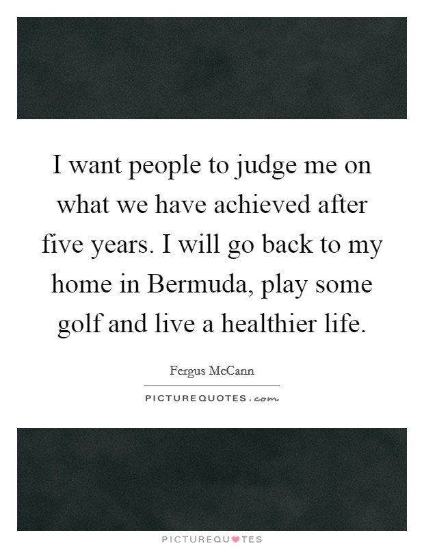 I want people to judge me on what we have achieved after five years. I will go back to my home in Bermuda, play some golf and live a healthier life. Picture Quote #1