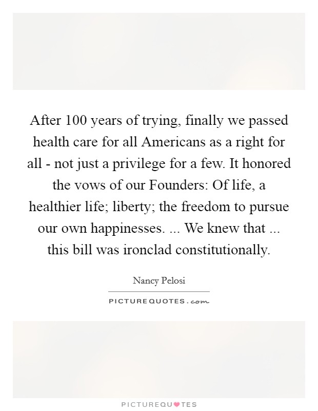 After 100 years of trying, finally we passed health care for all Americans as a right for all - not just a privilege for a few. It honored the vows of our Founders: Of life, a healthier life; liberty; the freedom to pursue our own happinesses. ... We knew that ... this bill was ironclad constitutionally. Picture Quote #1