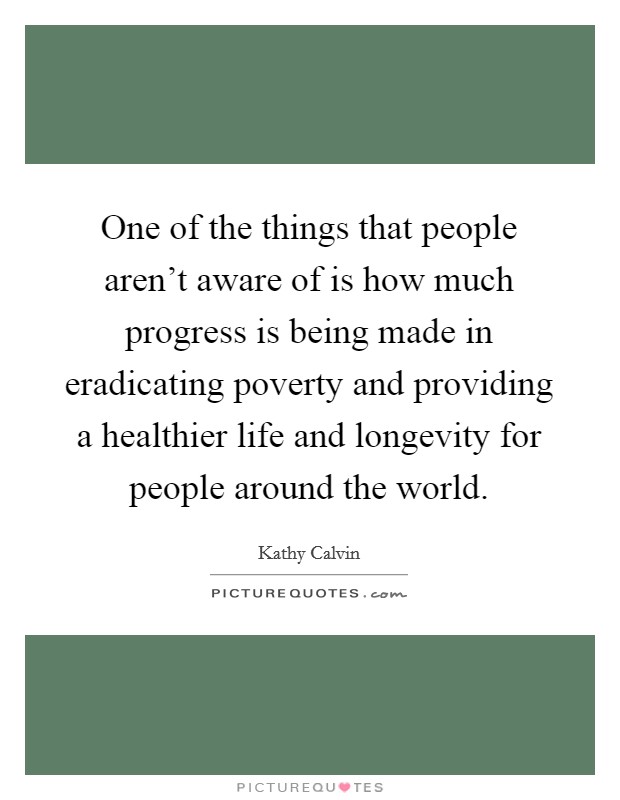One of the things that people aren't aware of is how much progress is being made in eradicating poverty and providing a healthier life and longevity for people around the world. Picture Quote #1