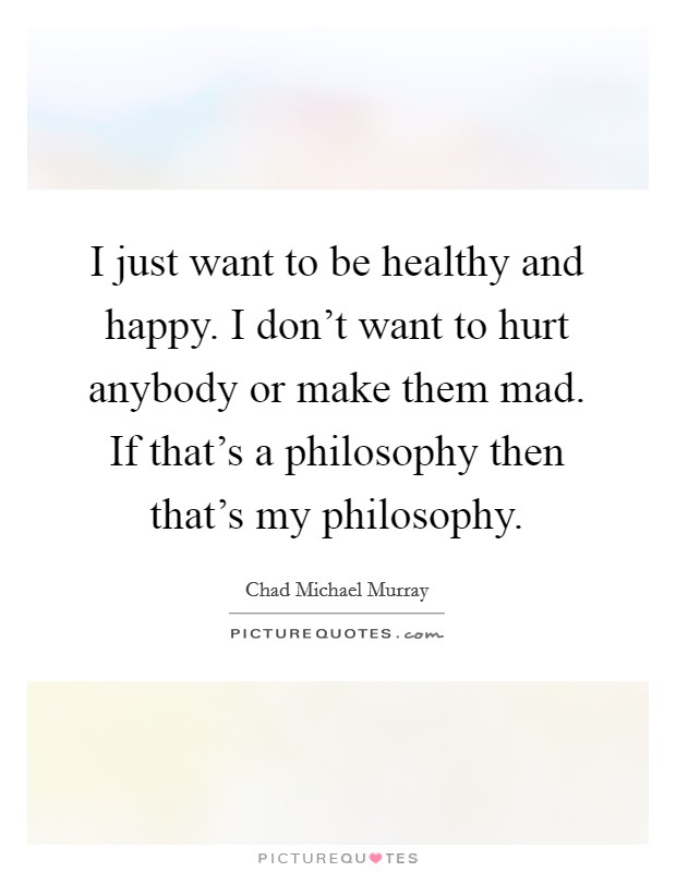 I just want to be healthy and happy. I don't want to hurt anybody or make them mad. If that's a philosophy then that's my philosophy. Picture Quote #1