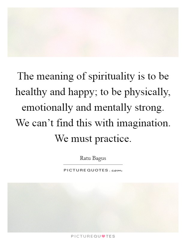 The meaning of spirituality is to be healthy and happy; to be physically, emotionally and mentally strong. We can't find this with imagination. We must practice. Picture Quote #1