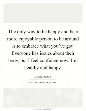 The only way to be happy and be a more enjoyable person to be around is to embrace what you’ve got. Everyone has issues about their body, but I feel confident now. I’m healthy and happy Picture Quote #1
