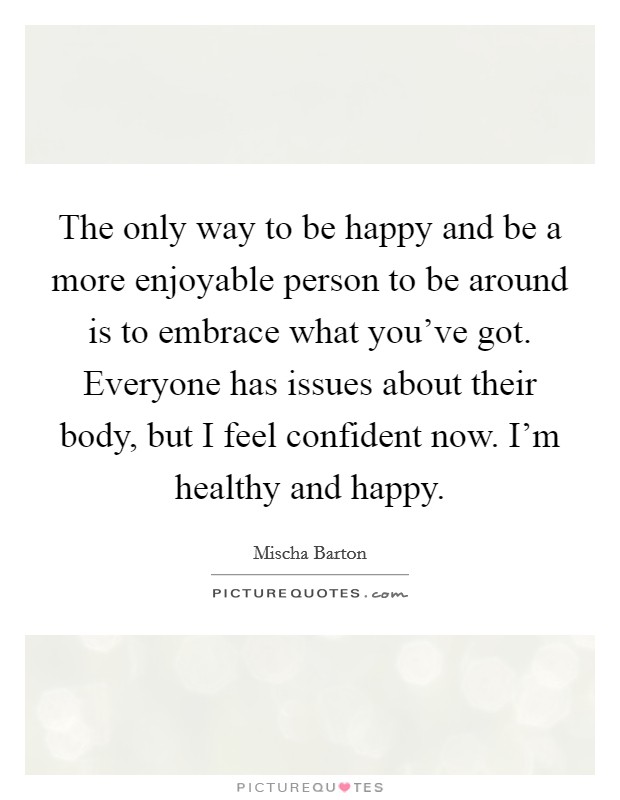 The only way to be happy and be a more enjoyable person to be around is to embrace what you've got. Everyone has issues about their body, but I feel confident now. I'm healthy and happy. Picture Quote #1