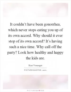 It couldn’t have been gonorrhea, which never stops eating you up of its own accord. Why should it ever stop of its own accord? It’s having such a nice time. Why call off the party? Look how healthy and happy the kids are Picture Quote #1
