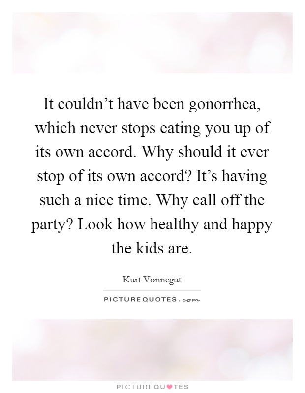 It couldn't have been gonorrhea, which never stops eating you up of its own accord. Why should it ever stop of its own accord? It's having such a nice time. Why call off the party? Look how healthy and happy the kids are. Picture Quote #1