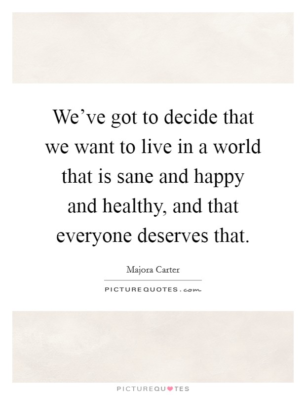 We've got to decide that we want to live in a world that is sane and happy and healthy, and that everyone deserves that. Picture Quote #1