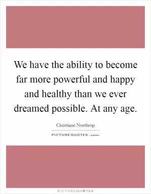 We have the ability to become far more powerful and happy and healthy than we ever dreamed possible. At any age Picture Quote #1
