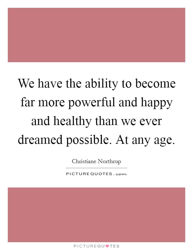 We have the ability to become far more powerful and happy and healthy than we ever dreamed possible. At any age. Picture Quote #1