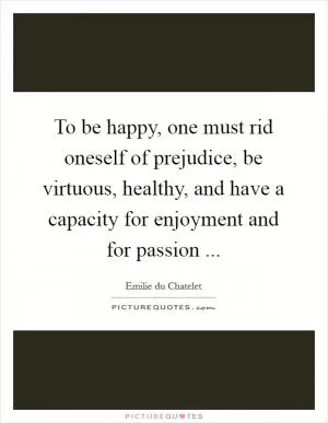 To be happy, one must rid oneself of prejudice, be virtuous, healthy, and have a capacity for enjoyment and for passion  Picture Quote #1
